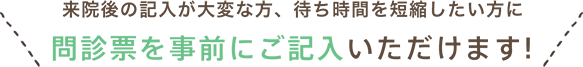 来院後の記入が大変な方、待ち時間を短縮したい方に 問診票を事前にご記入いただけます!