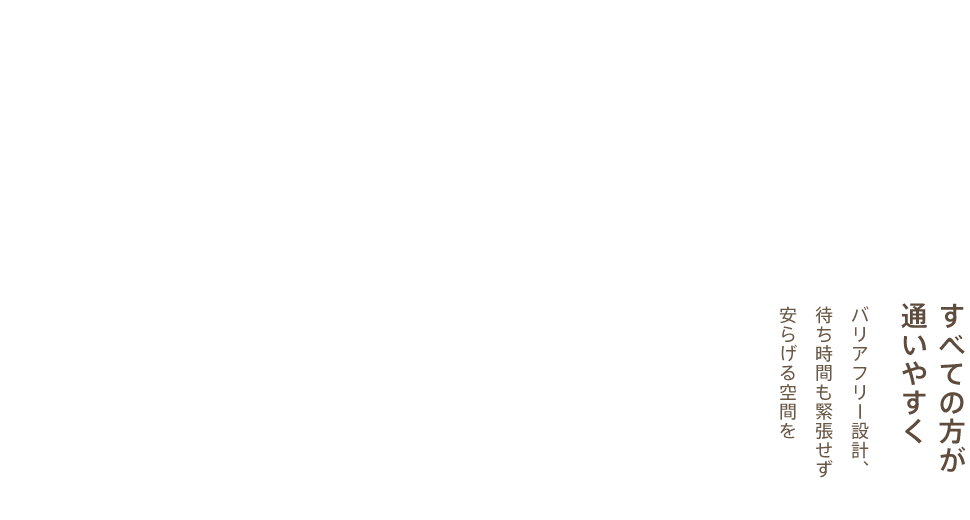 すべての方が通いやすく。バリアフリー設計、待ち時間も緊張せず安らげる空間を。